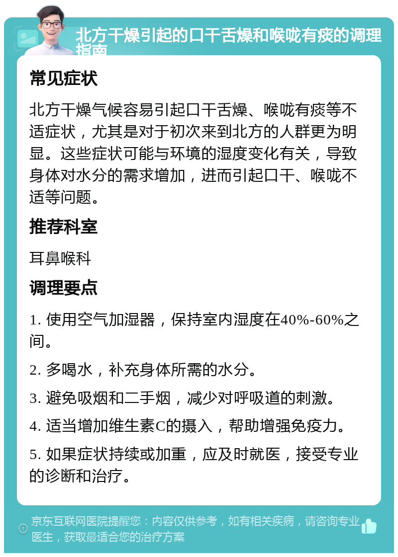 北方干燥引起的口干舌燥和喉咙有痰的调理指南 常见症状 北方干燥气候容易引起口干舌燥、喉咙有痰等不适症状，尤其是对于初次来到北方的人群更为明显。这些症状可能与环境的湿度变化有关，导致身体对水分的需求增加，进而引起口干、喉咙不适等问题。 推荐科室 耳鼻喉科 调理要点 1. 使用空气加湿器，保持室内湿度在40%-60%之间。 2. 多喝水，补充身体所需的水分。 3. 避免吸烟和二手烟，减少对呼吸道的刺激。 4. 适当增加维生素C的摄入，帮助增强免疫力。 5. 如果症状持续或加重，应及时就医，接受专业的诊断和治疗。