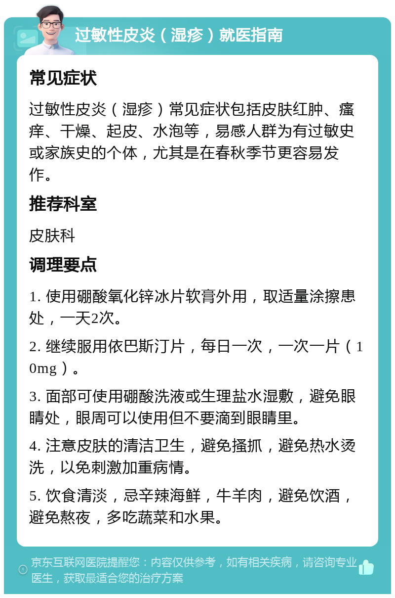 过敏性皮炎（湿疹）就医指南 常见症状 过敏性皮炎（湿疹）常见症状包括皮肤红肿、瘙痒、干燥、起皮、水泡等，易感人群为有过敏史或家族史的个体，尤其是在春秋季节更容易发作。 推荐科室 皮肤科 调理要点 1. 使用硼酸氧化锌冰片软膏外用，取适量涂擦患处，一天2次。 2. 继续服用依巴斯汀片，每日一次，一次一片（10mg）。 3. 面部可使用硼酸洗液或生理盐水湿敷，避免眼睛处，眼周可以使用但不要滴到眼睛里。 4. 注意皮肤的清洁卫生，避免搔抓，避免热水烫洗，以免刺激加重病情。 5. 饮食清淡，忌辛辣海鲜，牛羊肉，避免饮酒，避免熬夜，多吃蔬菜和水果。