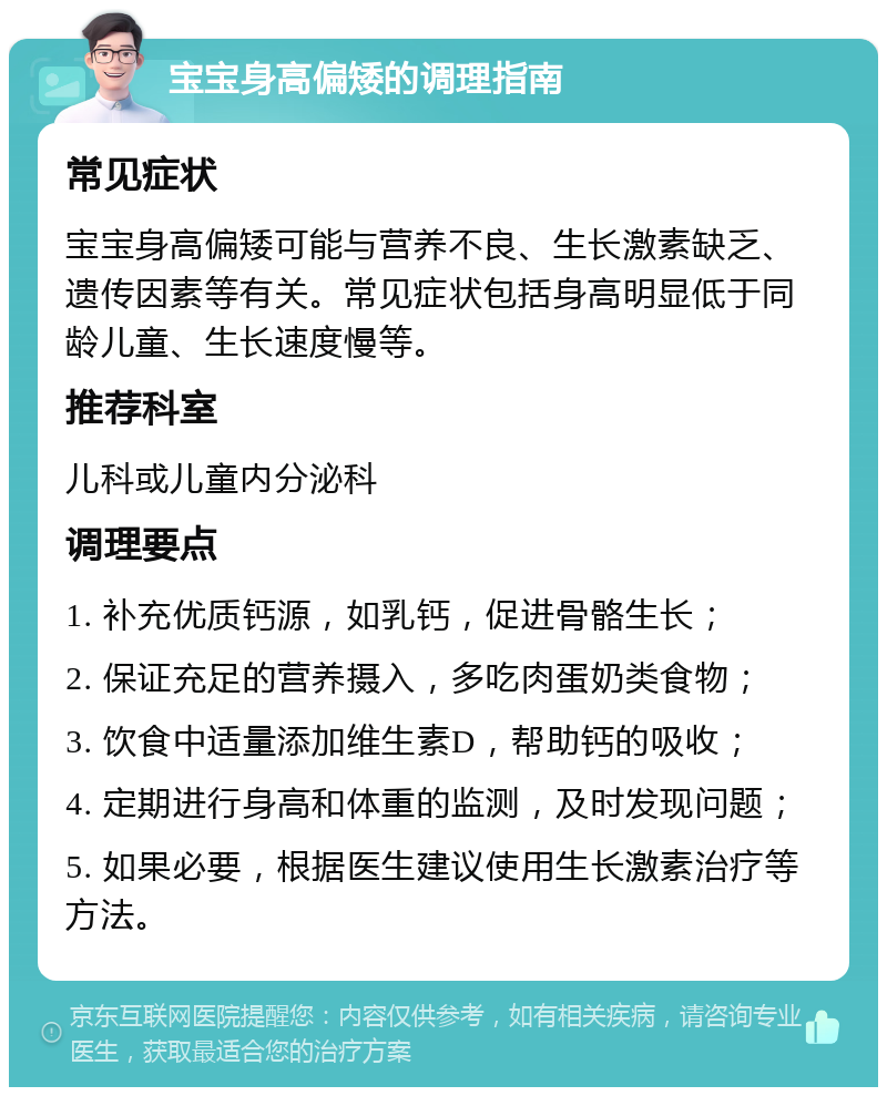 宝宝身高偏矮的调理指南 常见症状 宝宝身高偏矮可能与营养不良、生长激素缺乏、遗传因素等有关。常见症状包括身高明显低于同龄儿童、生长速度慢等。 推荐科室 儿科或儿童内分泌科 调理要点 1. 补充优质钙源，如乳钙，促进骨骼生长； 2. 保证充足的营养摄入，多吃肉蛋奶类食物； 3. 饮食中适量添加维生素D，帮助钙的吸收； 4. 定期进行身高和体重的监测，及时发现问题； 5. 如果必要，根据医生建议使用生长激素治疗等方法。