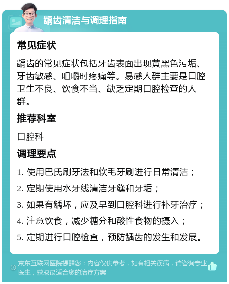 龋齿清洁与调理指南 常见症状 龋齿的常见症状包括牙齿表面出现黄黑色污垢、牙齿敏感、咀嚼时疼痛等。易感人群主要是口腔卫生不良、饮食不当、缺乏定期口腔检查的人群。 推荐科室 口腔科 调理要点 1. 使用巴氏刷牙法和软毛牙刷进行日常清洁； 2. 定期使用水牙线清洁牙缝和牙垢； 3. 如果有龋坏，应及早到口腔科进行补牙治疗； 4. 注意饮食，减少糖分和酸性食物的摄入； 5. 定期进行口腔检查，预防龋齿的发生和发展。