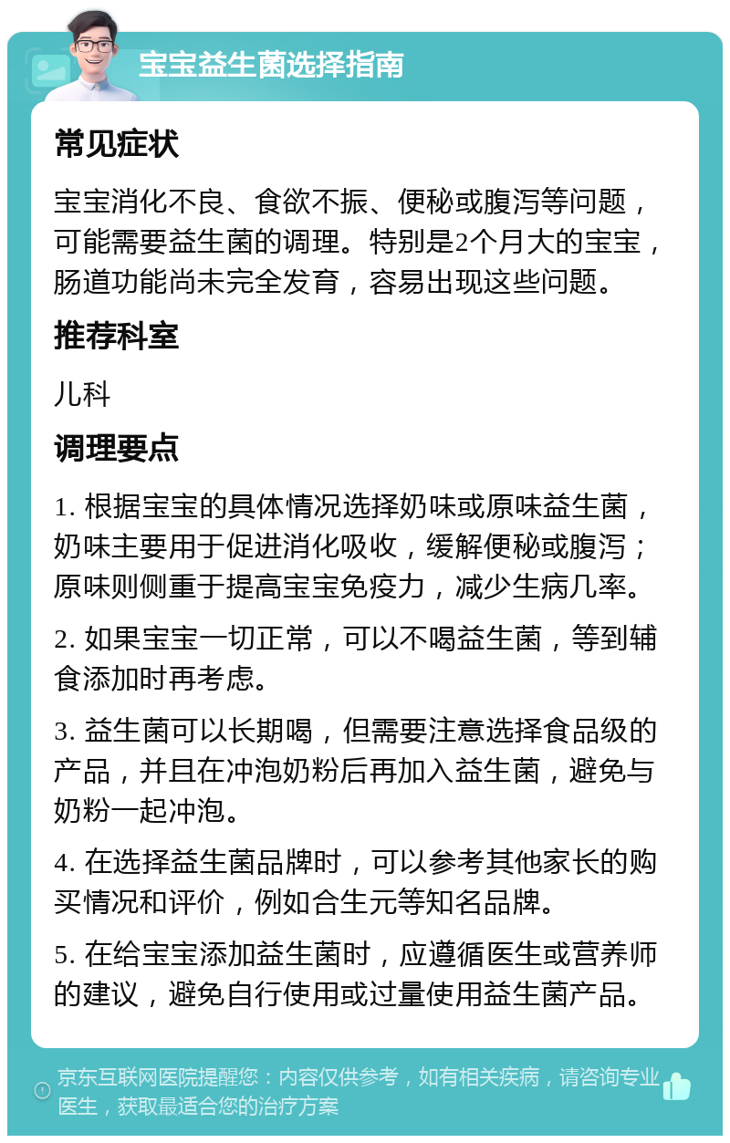 宝宝益生菌选择指南 常见症状 宝宝消化不良、食欲不振、便秘或腹泻等问题，可能需要益生菌的调理。特别是2个月大的宝宝，肠道功能尚未完全发育，容易出现这些问题。 推荐科室 儿科 调理要点 1. 根据宝宝的具体情况选择奶味或原味益生菌，奶味主要用于促进消化吸收，缓解便秘或腹泻；原味则侧重于提高宝宝免疫力，减少生病几率。 2. 如果宝宝一切正常，可以不喝益生菌，等到辅食添加时再考虑。 3. 益生菌可以长期喝，但需要注意选择食品级的产品，并且在冲泡奶粉后再加入益生菌，避免与奶粉一起冲泡。 4. 在选择益生菌品牌时，可以参考其他家长的购买情况和评价，例如合生元等知名品牌。 5. 在给宝宝添加益生菌时，应遵循医生或营养师的建议，避免自行使用或过量使用益生菌产品。