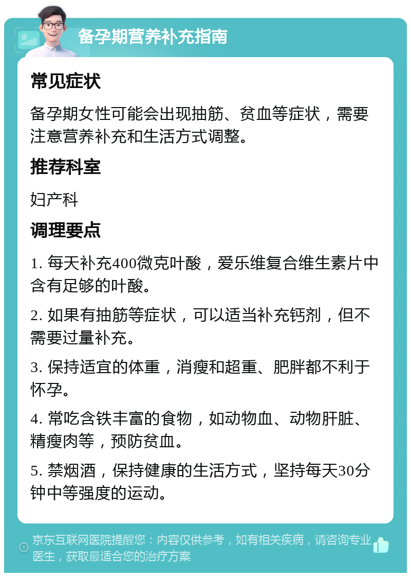 备孕期营养补充指南 常见症状 备孕期女性可能会出现抽筋、贫血等症状，需要注意营养补充和生活方式调整。 推荐科室 妇产科 调理要点 1. 每天补充400微克叶酸，爱乐维复合维生素片中含有足够的叶酸。 2. 如果有抽筋等症状，可以适当补充钙剂，但不需要过量补充。 3. 保持适宜的体重，消瘦和超重、肥胖都不利于怀孕。 4. 常吃含铁丰富的食物，如动物血、动物肝脏、精瘦肉等，预防贫血。 5. 禁烟酒，保持健康的生活方式，坚持每天30分钟中等强度的运动。