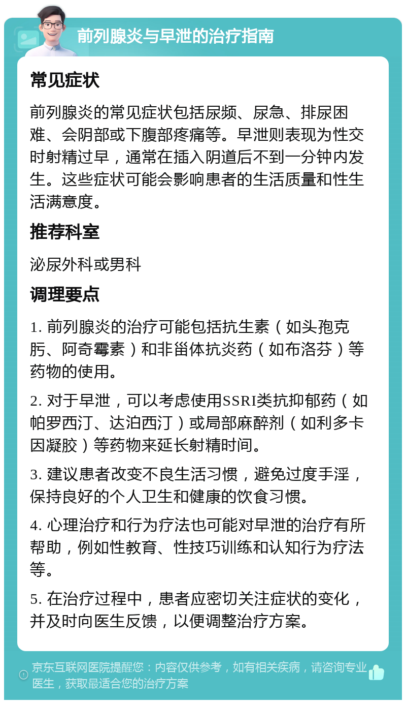 前列腺炎与早泄的治疗指南 常见症状 前列腺炎的常见症状包括尿频、尿急、排尿困难、会阴部或下腹部疼痛等。早泄则表现为性交时射精过早，通常在插入阴道后不到一分钟内发生。这些症状可能会影响患者的生活质量和性生活满意度。 推荐科室 泌尿外科或男科 调理要点 1. 前列腺炎的治疗可能包括抗生素（如头孢克肟、阿奇霉素）和非甾体抗炎药（如布洛芬）等药物的使用。 2. 对于早泄，可以考虑使用SSRI类抗抑郁药（如帕罗西汀、达泊西汀）或局部麻醉剂（如利多卡因凝胶）等药物来延长射精时间。 3. 建议患者改变不良生活习惯，避免过度手淫，保持良好的个人卫生和健康的饮食习惯。 4. 心理治疗和行为疗法也可能对早泄的治疗有所帮助，例如性教育、性技巧训练和认知行为疗法等。 5. 在治疗过程中，患者应密切关注症状的变化，并及时向医生反馈，以便调整治疗方案。