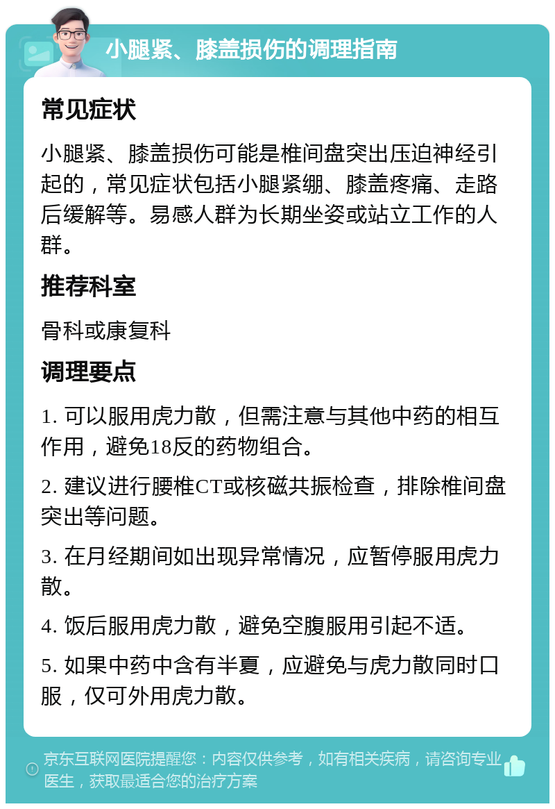 小腿紧、膝盖损伤的调理指南 常见症状 小腿紧、膝盖损伤可能是椎间盘突出压迫神经引起的，常见症状包括小腿紧绷、膝盖疼痛、走路后缓解等。易感人群为长期坐姿或站立工作的人群。 推荐科室 骨科或康复科 调理要点 1. 可以服用虎力散，但需注意与其他中药的相互作用，避免18反的药物组合。 2. 建议进行腰椎CT或核磁共振检查，排除椎间盘突出等问题。 3. 在月经期间如出现异常情况，应暂停服用虎力散。 4. 饭后服用虎力散，避免空腹服用引起不适。 5. 如果中药中含有半夏，应避免与虎力散同时口服，仅可外用虎力散。