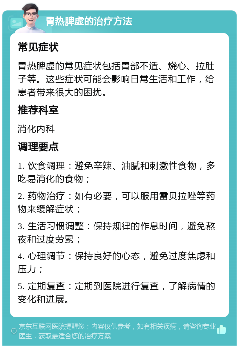 胃热脾虚的治疗方法 常见症状 胃热脾虚的常见症状包括胃部不适、烧心、拉肚子等。这些症状可能会影响日常生活和工作，给患者带来很大的困扰。 推荐科室 消化内科 调理要点 1. 饮食调理：避免辛辣、油腻和刺激性食物，多吃易消化的食物； 2. 药物治疗：如有必要，可以服用雷贝拉唑等药物来缓解症状； 3. 生活习惯调整：保持规律的作息时间，避免熬夜和过度劳累； 4. 心理调节：保持良好的心态，避免过度焦虑和压力； 5. 定期复查：定期到医院进行复查，了解病情的变化和进展。