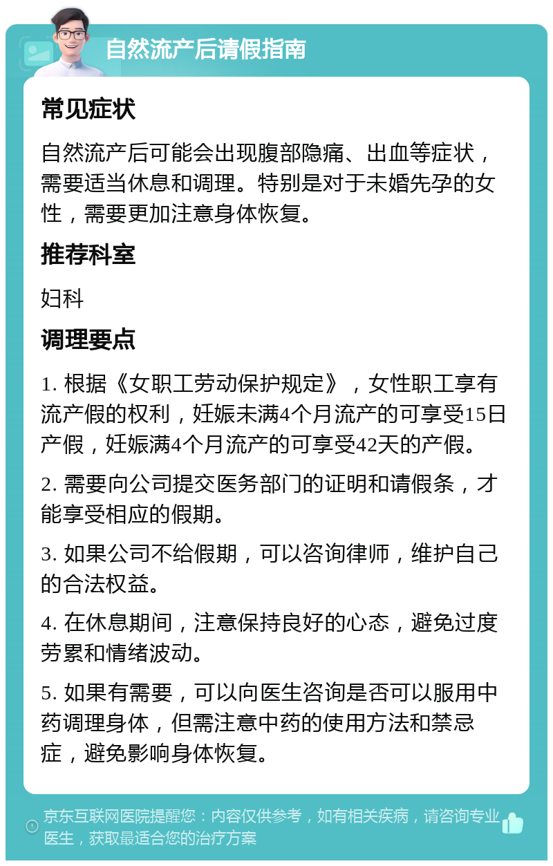 自然流产后请假指南 常见症状 自然流产后可能会出现腹部隐痛、出血等症状，需要适当休息和调理。特别是对于未婚先孕的女性，需要更加注意身体恢复。 推荐科室 妇科 调理要点 1. 根据《女职工劳动保护规定》，女性职工享有流产假的权利，妊娠未满4个月流产的可享受15日产假，妊娠满4个月流产的可享受42天的产假。 2. 需要向公司提交医务部门的证明和请假条，才能享受相应的假期。 3. 如果公司不给假期，可以咨询律师，维护自己的合法权益。 4. 在休息期间，注意保持良好的心态，避免过度劳累和情绪波动。 5. 如果有需要，可以向医生咨询是否可以服用中药调理身体，但需注意中药的使用方法和禁忌症，避免影响身体恢复。