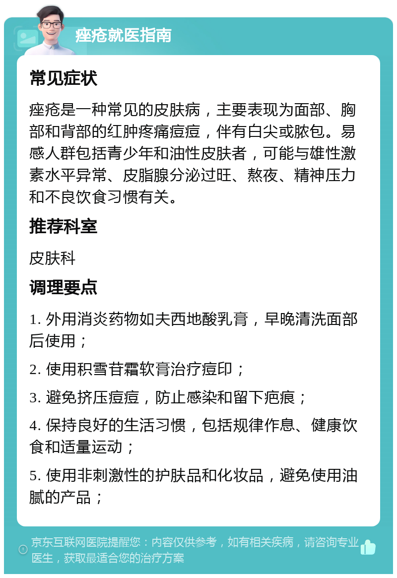 痤疮就医指南 常见症状 痤疮是一种常见的皮肤病，主要表现为面部、胸部和背部的红肿疼痛痘痘，伴有白尖或脓包。易感人群包括青少年和油性皮肤者，可能与雄性激素水平异常、皮脂腺分泌过旺、熬夜、精神压力和不良饮食习惯有关。 推荐科室 皮肤科 调理要点 1. 外用消炎药物如夫西地酸乳膏，早晚清洗面部后使用； 2. 使用积雪苷霜软膏治疗痘印； 3. 避免挤压痘痘，防止感染和留下疤痕； 4. 保持良好的生活习惯，包括规律作息、健康饮食和适量运动； 5. 使用非刺激性的护肤品和化妆品，避免使用油腻的产品；