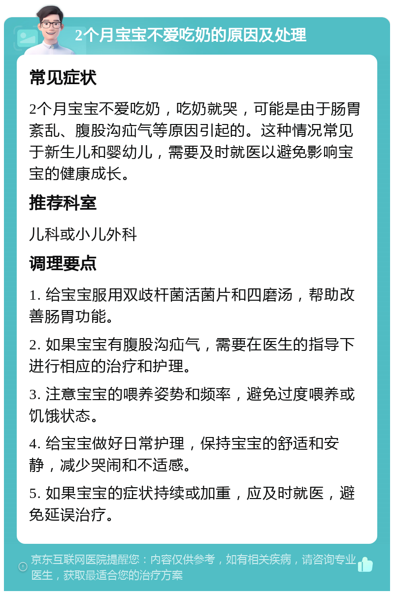 2个月宝宝不爱吃奶的原因及处理 常见症状 2个月宝宝不爱吃奶，吃奶就哭，可能是由于肠胃紊乱、腹股沟疝气等原因引起的。这种情况常见于新生儿和婴幼儿，需要及时就医以避免影响宝宝的健康成长。 推荐科室 儿科或小儿外科 调理要点 1. 给宝宝服用双歧杆菌活菌片和四磨汤，帮助改善肠胃功能。 2. 如果宝宝有腹股沟疝气，需要在医生的指导下进行相应的治疗和护理。 3. 注意宝宝的喂养姿势和频率，避免过度喂养或饥饿状态。 4. 给宝宝做好日常护理，保持宝宝的舒适和安静，减少哭闹和不适感。 5. 如果宝宝的症状持续或加重，应及时就医，避免延误治疗。