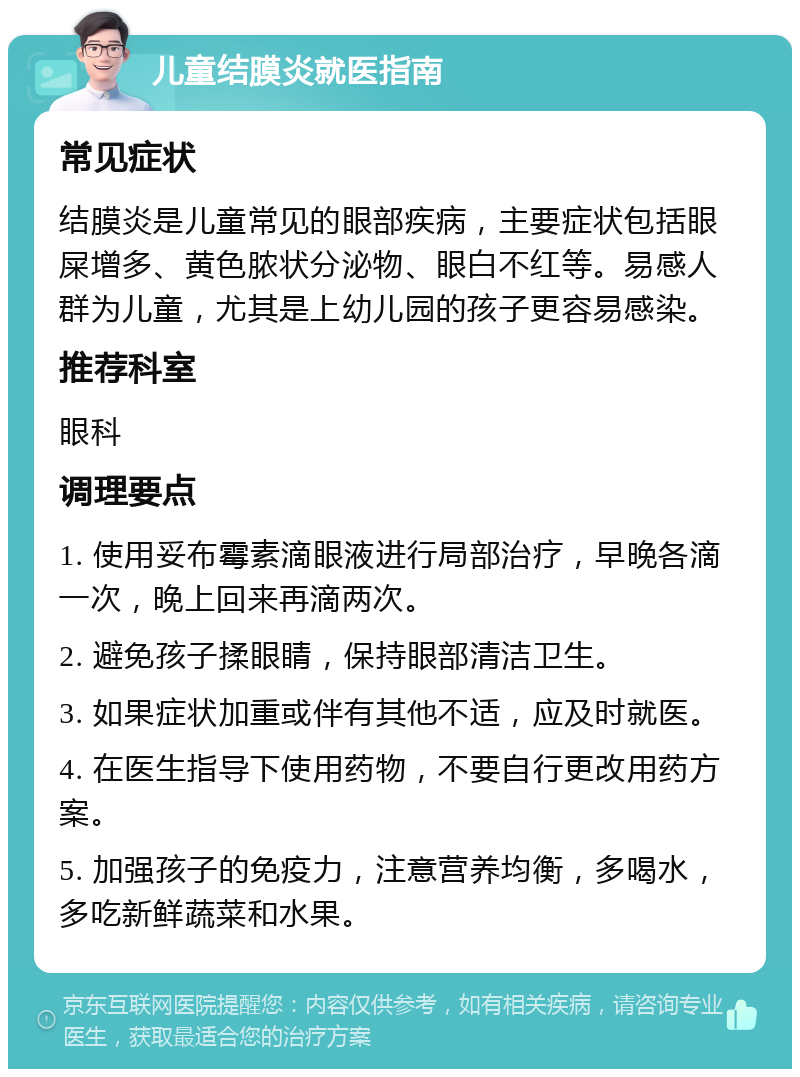 儿童结膜炎就医指南 常见症状 结膜炎是儿童常见的眼部疾病，主要症状包括眼屎增多、黄色脓状分泌物、眼白不红等。易感人群为儿童，尤其是上幼儿园的孩子更容易感染。 推荐科室 眼科 调理要点 1. 使用妥布霉素滴眼液进行局部治疗，早晚各滴一次，晚上回来再滴两次。 2. 避免孩子揉眼睛，保持眼部清洁卫生。 3. 如果症状加重或伴有其他不适，应及时就医。 4. 在医生指导下使用药物，不要自行更改用药方案。 5. 加强孩子的免疫力，注意营养均衡，多喝水，多吃新鲜蔬菜和水果。