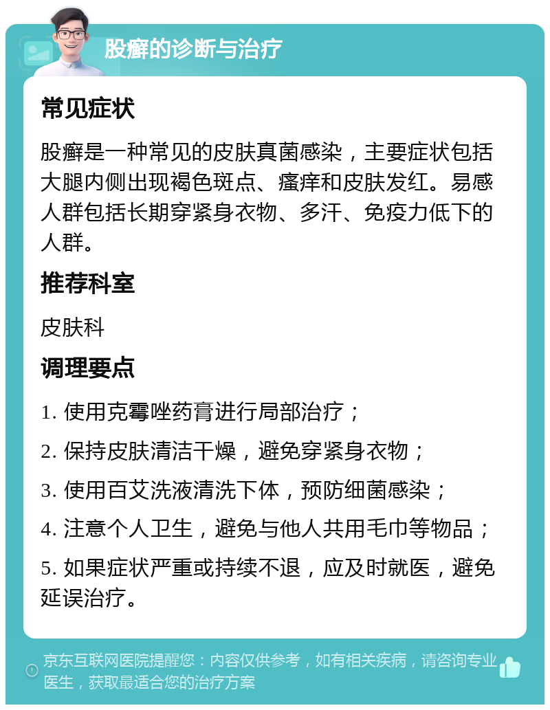 股癣的诊断与治疗 常见症状 股癣是一种常见的皮肤真菌感染，主要症状包括大腿内侧出现褐色斑点、瘙痒和皮肤发红。易感人群包括长期穿紧身衣物、多汗、免疫力低下的人群。 推荐科室 皮肤科 调理要点 1. 使用克霉唑药膏进行局部治疗； 2. 保持皮肤清洁干燥，避免穿紧身衣物； 3. 使用百艾洗液清洗下体，预防细菌感染； 4. 注意个人卫生，避免与他人共用毛巾等物品； 5. 如果症状严重或持续不退，应及时就医，避免延误治疗。