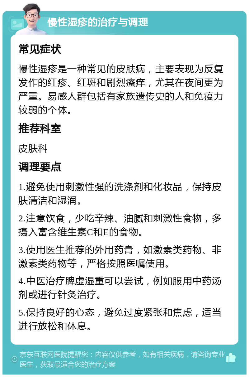 慢性湿疹的治疗与调理 常见症状 慢性湿疹是一种常见的皮肤病，主要表现为反复发作的红疹、红斑和剧烈瘙痒，尤其在夜间更为严重。易感人群包括有家族遗传史的人和免疫力较弱的个体。 推荐科室 皮肤科 调理要点 1.避免使用刺激性强的洗涤剂和化妆品，保持皮肤清洁和湿润。 2.注意饮食，少吃辛辣、油腻和刺激性食物，多摄入富含维生素C和E的食物。 3.使用医生推荐的外用药膏，如激素类药物、非激素类药物等，严格按照医嘱使用。 4.中医治疗脾虚湿重可以尝试，例如服用中药汤剂或进行针灸治疗。 5.保持良好的心态，避免过度紧张和焦虑，适当进行放松和休息。