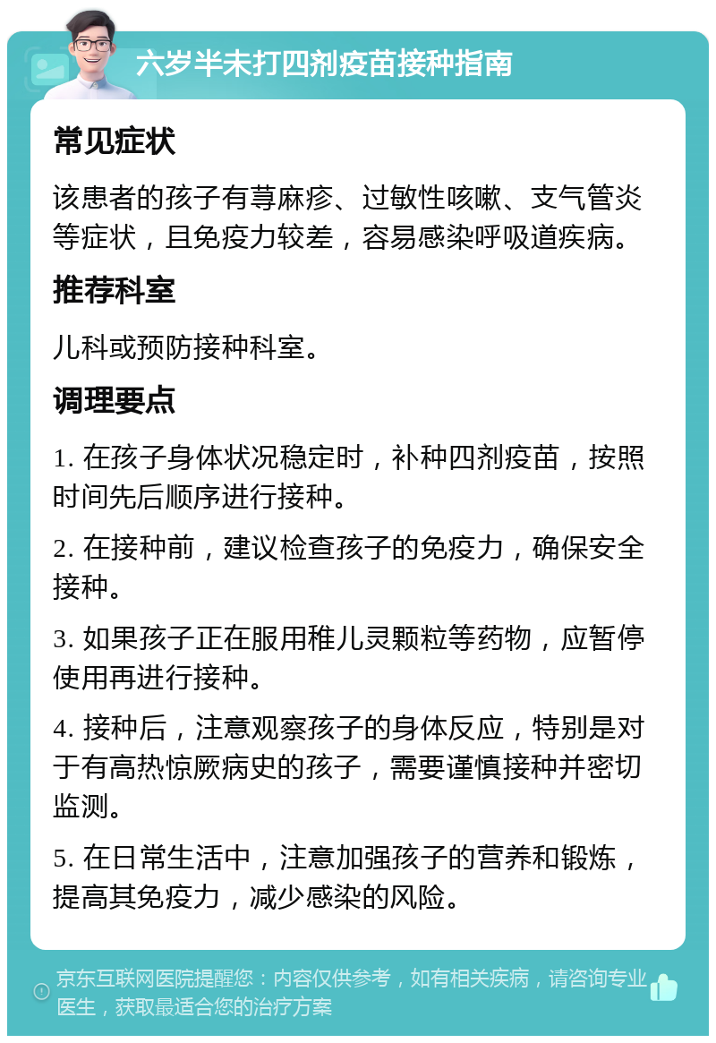 六岁半未打四剂疫苗接种指南 常见症状 该患者的孩子有荨麻疹、过敏性咳嗽、支气管炎等症状，且免疫力较差，容易感染呼吸道疾病。 推荐科室 儿科或预防接种科室。 调理要点 1. 在孩子身体状况稳定时，补种四剂疫苗，按照时间先后顺序进行接种。 2. 在接种前，建议检查孩子的免疫力，确保安全接种。 3. 如果孩子正在服用稚儿灵颗粒等药物，应暂停使用再进行接种。 4. 接种后，注意观察孩子的身体反应，特别是对于有高热惊厥病史的孩子，需要谨慎接种并密切监测。 5. 在日常生活中，注意加强孩子的营养和锻炼，提高其免疫力，减少感染的风险。