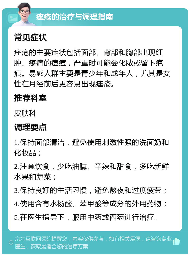 痤疮的治疗与调理指南 常见症状 痤疮的主要症状包括面部、背部和胸部出现红肿、疼痛的痘痘，严重时可能会化脓或留下疤痕。易感人群主要是青少年和成年人，尤其是女性在月经前后更容易出现痤疮。 推荐科室 皮肤科 调理要点 1.保持面部清洁，避免使用刺激性强的洗面奶和化妆品； 2.注意饮食，少吃油腻、辛辣和甜食，多吃新鲜水果和蔬菜； 3.保持良好的生活习惯，避免熬夜和过度疲劳； 4.使用含有水杨酸、苯甲酸等成分的外用药物； 5.在医生指导下，服用中药或西药进行治疗。