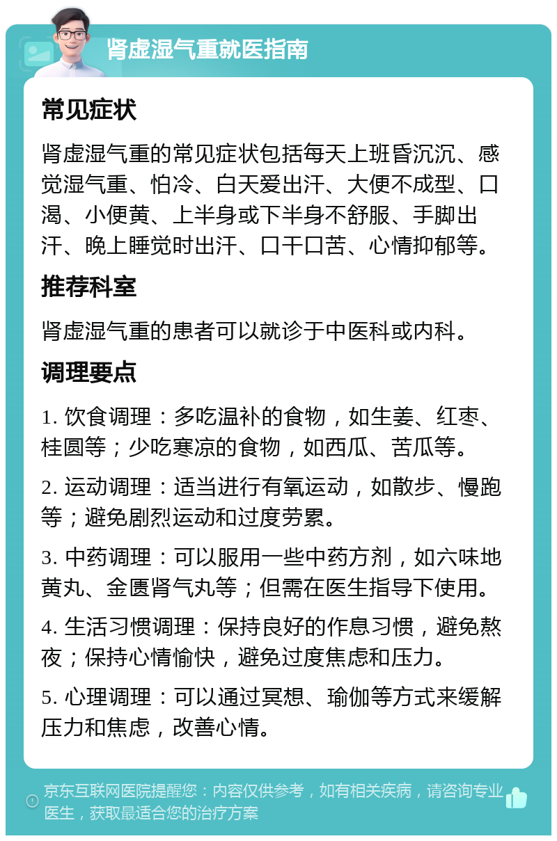 肾虚湿气重就医指南 常见症状 肾虚湿气重的常见症状包括每天上班昏沉沉、感觉湿气重、怕冷、白天爱出汗、大便不成型、口渴、小便黄、上半身或下半身不舒服、手脚出汗、晚上睡觉时出汗、口干口苦、心情抑郁等。 推荐科室 肾虚湿气重的患者可以就诊于中医科或内科。 调理要点 1. 饮食调理：多吃温补的食物，如生姜、红枣、桂圆等；少吃寒凉的食物，如西瓜、苦瓜等。 2. 运动调理：适当进行有氧运动，如散步、慢跑等；避免剧烈运动和过度劳累。 3. 中药调理：可以服用一些中药方剂，如六味地黄丸、金匮肾气丸等；但需在医生指导下使用。 4. 生活习惯调理：保持良好的作息习惯，避免熬夜；保持心情愉快，避免过度焦虑和压力。 5. 心理调理：可以通过冥想、瑜伽等方式来缓解压力和焦虑，改善心情。