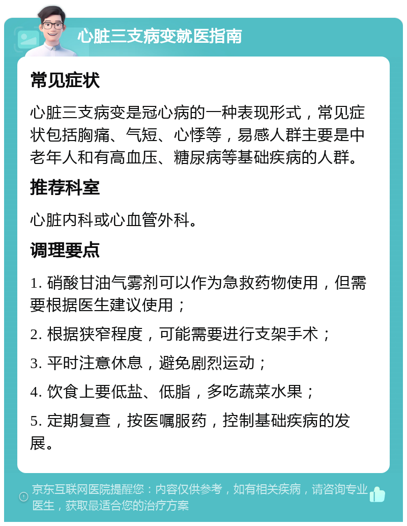 心脏三支病变就医指南 常见症状 心脏三支病变是冠心病的一种表现形式，常见症状包括胸痛、气短、心悸等，易感人群主要是中老年人和有高血压、糖尿病等基础疾病的人群。 推荐科室 心脏内科或心血管外科。 调理要点 1. 硝酸甘油气雾剂可以作为急救药物使用，但需要根据医生建议使用； 2. 根据狭窄程度，可能需要进行支架手术； 3. 平时注意休息，避免剧烈运动； 4. 饮食上要低盐、低脂，多吃蔬菜水果； 5. 定期复查，按医嘱服药，控制基础疾病的发展。