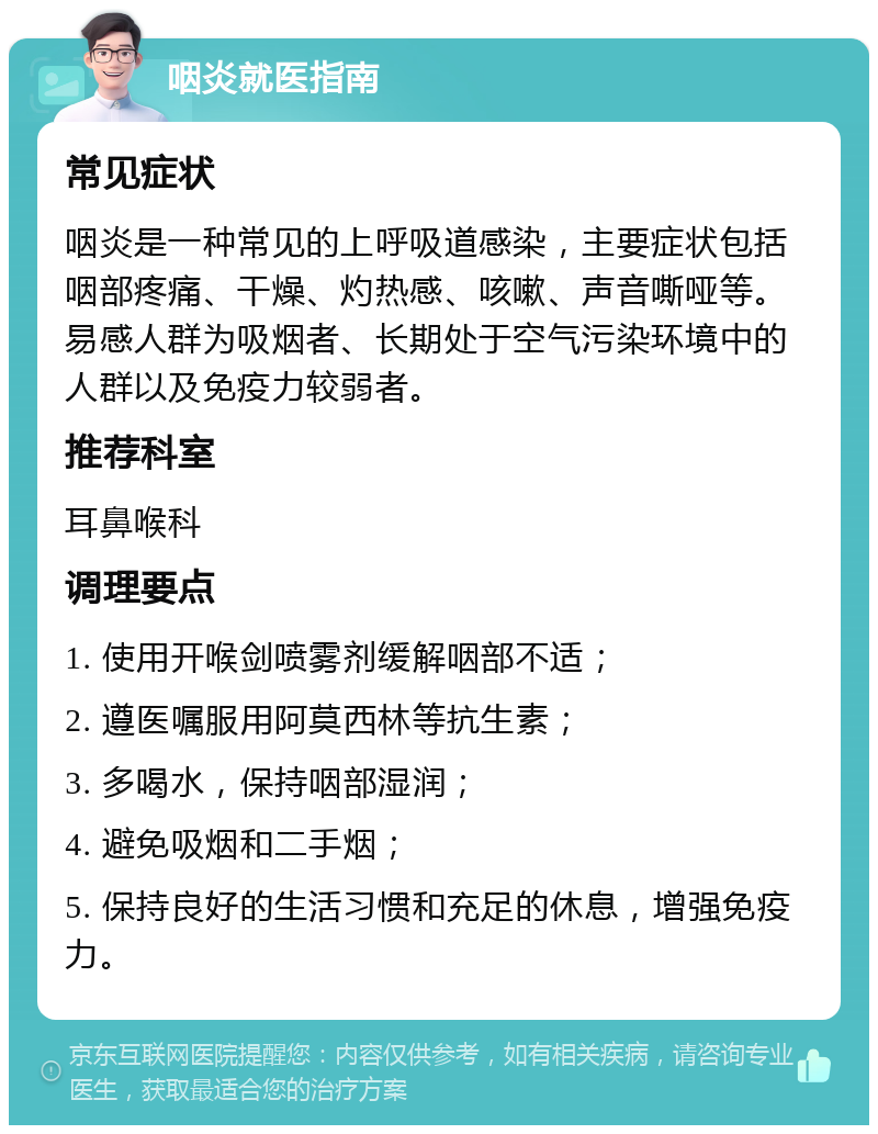 咽炎就医指南 常见症状 咽炎是一种常见的上呼吸道感染，主要症状包括咽部疼痛、干燥、灼热感、咳嗽、声音嘶哑等。易感人群为吸烟者、长期处于空气污染环境中的人群以及免疫力较弱者。 推荐科室 耳鼻喉科 调理要点 1. 使用开喉剑喷雾剂缓解咽部不适； 2. 遵医嘱服用阿莫西林等抗生素； 3. 多喝水，保持咽部湿润； 4. 避免吸烟和二手烟； 5. 保持良好的生活习惯和充足的休息，增强免疫力。