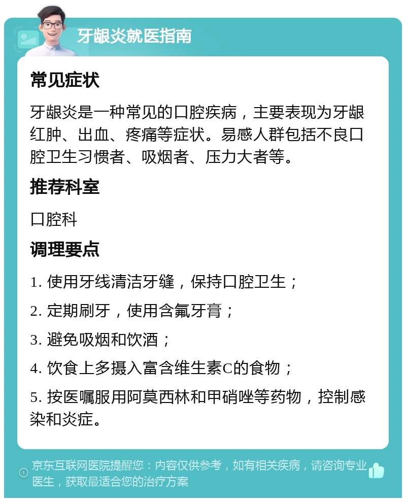 牙龈炎就医指南 常见症状 牙龈炎是一种常见的口腔疾病，主要表现为牙龈红肿、出血、疼痛等症状。易感人群包括不良口腔卫生习惯者、吸烟者、压力大者等。 推荐科室 口腔科 调理要点 1. 使用牙线清洁牙缝，保持口腔卫生； 2. 定期刷牙，使用含氟牙膏； 3. 避免吸烟和饮酒； 4. 饮食上多摄入富含维生素C的食物； 5. 按医嘱服用阿莫西林和甲硝唑等药物，控制感染和炎症。