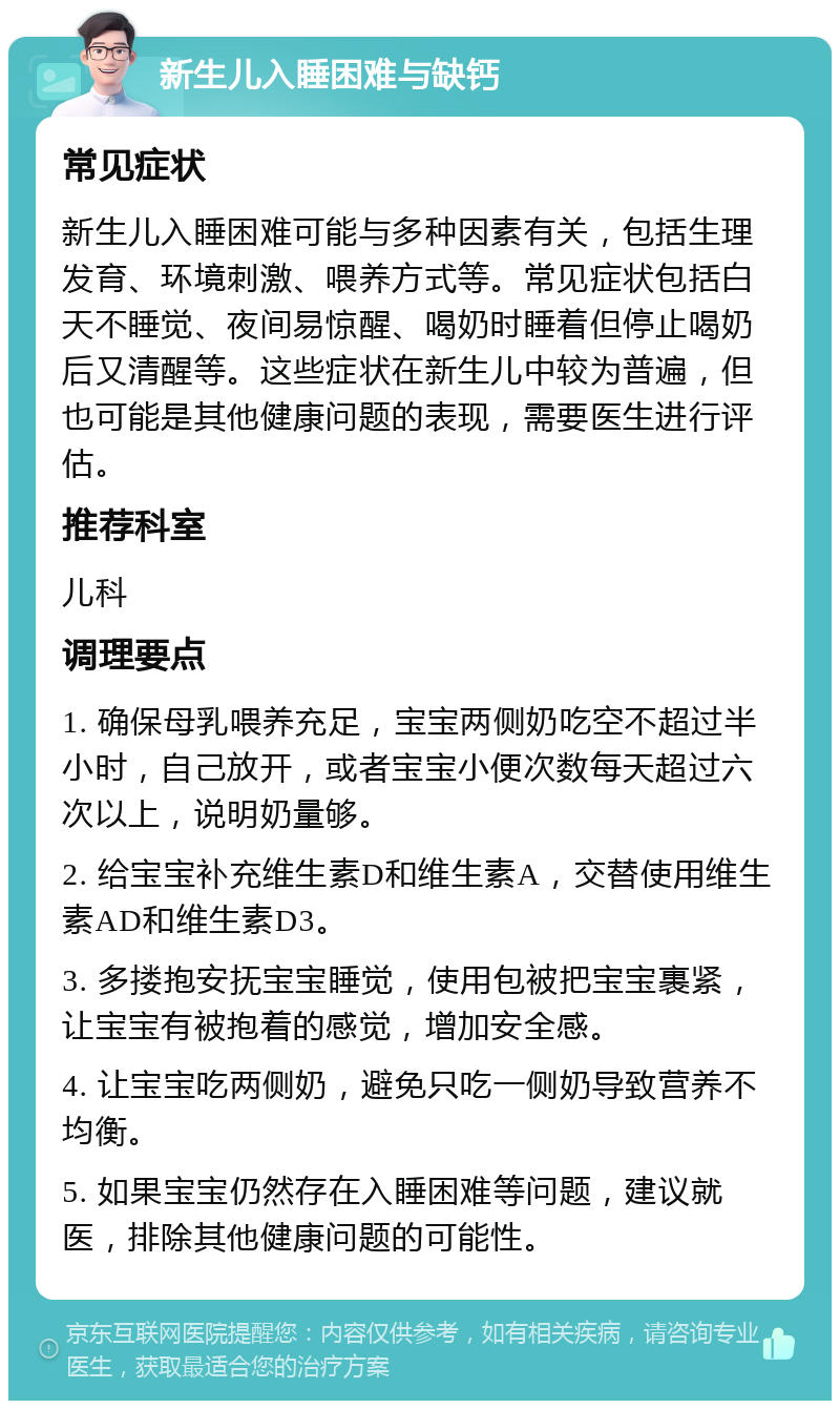 新生儿入睡困难与缺钙 常见症状 新生儿入睡困难可能与多种因素有关，包括生理发育、环境刺激、喂养方式等。常见症状包括白天不睡觉、夜间易惊醒、喝奶时睡着但停止喝奶后又清醒等。这些症状在新生儿中较为普遍，但也可能是其他健康问题的表现，需要医生进行评估。 推荐科室 儿科 调理要点 1. 确保母乳喂养充足，宝宝两侧奶吃空不超过半小时，自己放开，或者宝宝小便次数每天超过六次以上，说明奶量够。 2. 给宝宝补充维生素D和维生素A，交替使用维生素AD和维生素D3。 3. 多搂抱安抚宝宝睡觉，使用包被把宝宝裹紧，让宝宝有被抱着的感觉，增加安全感。 4. 让宝宝吃两侧奶，避免只吃一侧奶导致营养不均衡。 5. 如果宝宝仍然存在入睡困难等问题，建议就医，排除其他健康问题的可能性。