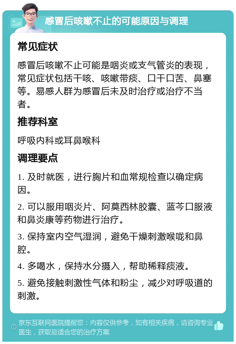 感冒后咳嗽不止的可能原因与调理 常见症状 感冒后咳嗽不止可能是咽炎或支气管炎的表现，常见症状包括干咳、咳嗽带痰、口干口苦、鼻塞等。易感人群为感冒后未及时治疗或治疗不当者。 推荐科室 呼吸内科或耳鼻喉科 调理要点 1. 及时就医，进行胸片和血常规检查以确定病因。 2. 可以服用咽炎片、阿莫西林胶囊、蓝芩口服液和鼻炎康等药物进行治疗。 3. 保持室内空气湿润，避免干燥刺激喉咙和鼻腔。 4. 多喝水，保持水分摄入，帮助稀释痰液。 5. 避免接触刺激性气体和粉尘，减少对呼吸道的刺激。