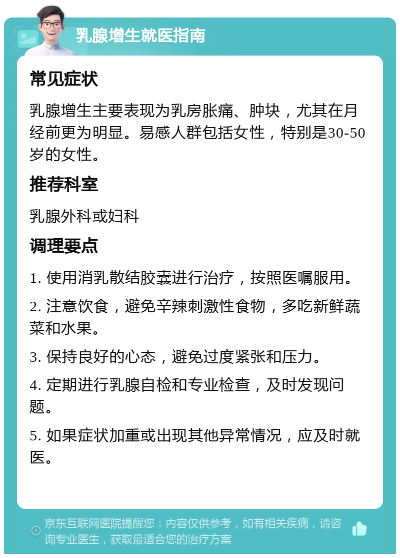 乳腺增生就医指南 常见症状 乳腺增生主要表现为乳房胀痛、肿块，尤其在月经前更为明显。易感人群包括女性，特别是30-50岁的女性。 推荐科室 乳腺外科或妇科 调理要点 1. 使用消乳散结胶囊进行治疗，按照医嘱服用。 2. 注意饮食，避免辛辣刺激性食物，多吃新鲜蔬菜和水果。 3. 保持良好的心态，避免过度紧张和压力。 4. 定期进行乳腺自检和专业检查，及时发现问题。 5. 如果症状加重或出现其他异常情况，应及时就医。