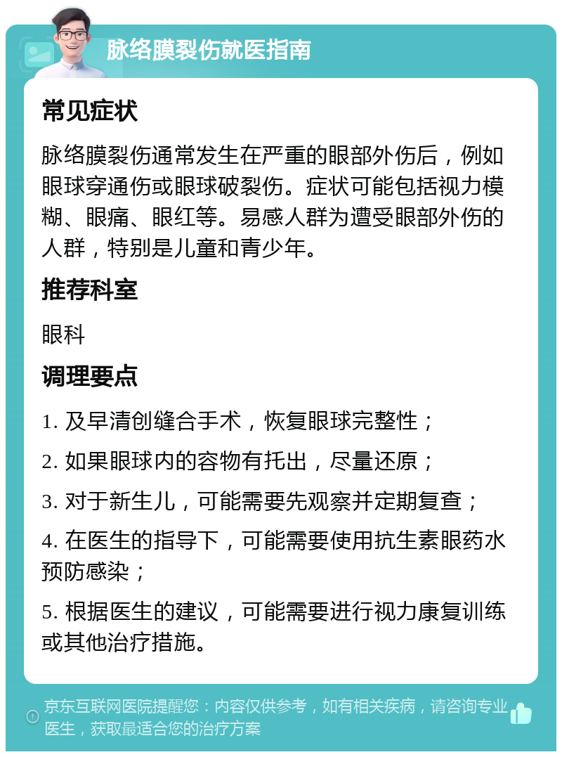 脉络膜裂伤就医指南 常见症状 脉络膜裂伤通常发生在严重的眼部外伤后，例如眼球穿通伤或眼球破裂伤。症状可能包括视力模糊、眼痛、眼红等。易感人群为遭受眼部外伤的人群，特别是儿童和青少年。 推荐科室 眼科 调理要点 1. 及早清创缝合手术，恢复眼球完整性； 2. 如果眼球内的容物有托出，尽量还原； 3. 对于新生儿，可能需要先观察并定期复查； 4. 在医生的指导下，可能需要使用抗生素眼药水预防感染； 5. 根据医生的建议，可能需要进行视力康复训练或其他治疗措施。