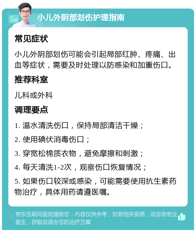 小儿外阴部划伤护理指南 常见症状 小儿外阴部划伤可能会引起局部红肿、疼痛、出血等症状，需要及时处理以防感染和加重伤口。 推荐科室 儿科或外科 调理要点 1. 温水清洗伤口，保持局部清洁干燥； 2. 使用碘伏消毒伤口； 3. 穿宽松棉质衣物，避免摩擦和刺激； 4. 每天清洗1-2次，观察伤口恢复情况； 5. 如果伤口较深或感染，可能需要使用抗生素药物治疗，具体用药请遵医嘱。