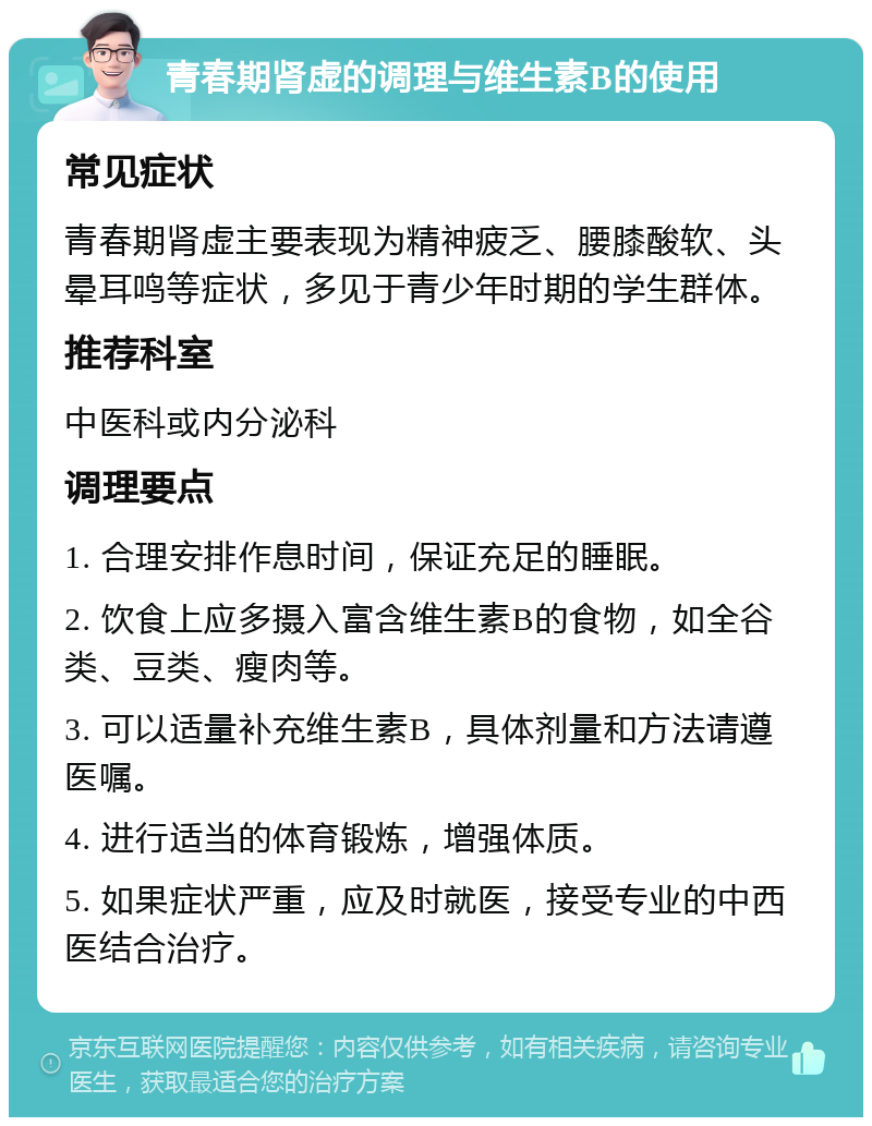 青春期肾虚的调理与维生素B的使用 常见症状 青春期肾虚主要表现为精神疲乏、腰膝酸软、头晕耳鸣等症状，多见于青少年时期的学生群体。 推荐科室 中医科或内分泌科 调理要点 1. 合理安排作息时间，保证充足的睡眠。 2. 饮食上应多摄入富含维生素B的食物，如全谷类、豆类、瘦肉等。 3. 可以适量补充维生素B，具体剂量和方法请遵医嘱。 4. 进行适当的体育锻炼，增强体质。 5. 如果症状严重，应及时就医，接受专业的中西医结合治疗。