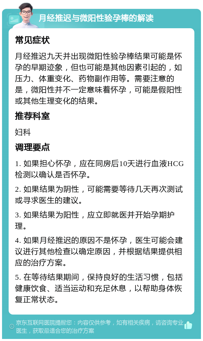 月经推迟与微阳性验孕棒的解读 常见症状 月经推迟九天并出现微阳性验孕棒结果可能是怀孕的早期迹象，但也可能是其他因素引起的，如压力、体重变化、药物副作用等。需要注意的是，微阳性并不一定意味着怀孕，可能是假阳性或其他生理变化的结果。 推荐科室 妇科 调理要点 1. 如果担心怀孕，应在同房后10天进行血液HCG检测以确认是否怀孕。 2. 如果结果为阴性，可能需要等待几天再次测试或寻求医生的建议。 3. 如果结果为阳性，应立即就医并开始孕期护理。 4. 如果月经推迟的原因不是怀孕，医生可能会建议进行其他检查以确定原因，并根据结果提供相应的治疗方案。 5. 在等待结果期间，保持良好的生活习惯，包括健康饮食、适当运动和充足休息，以帮助身体恢复正常状态。