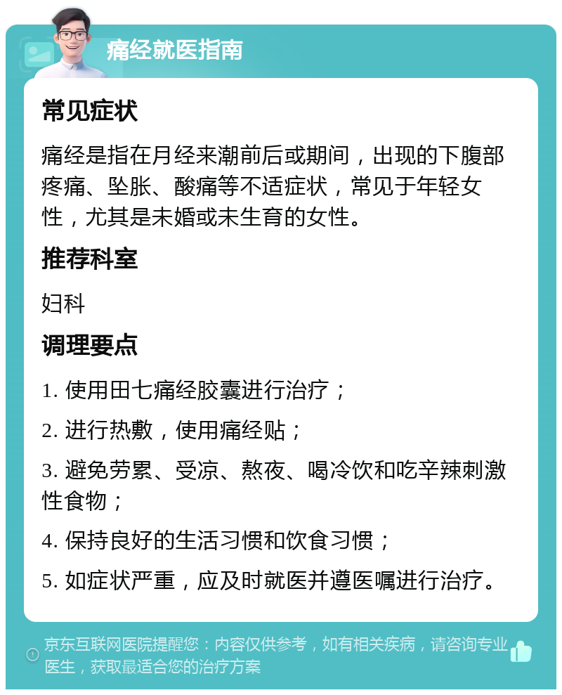 痛经就医指南 常见症状 痛经是指在月经来潮前后或期间，出现的下腹部疼痛、坠胀、酸痛等不适症状，常见于年轻女性，尤其是未婚或未生育的女性。 推荐科室 妇科 调理要点 1. 使用田七痛经胶囊进行治疗； 2. 进行热敷，使用痛经贴； 3. 避免劳累、受凉、熬夜、喝冷饮和吃辛辣刺激性食物； 4. 保持良好的生活习惯和饮食习惯； 5. 如症状严重，应及时就医并遵医嘱进行治疗。