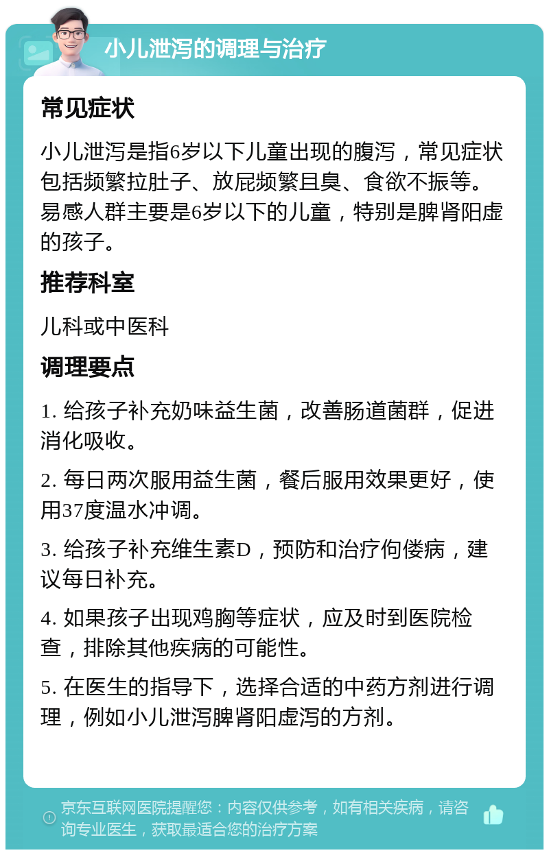 小儿泄泻的调理与治疗 常见症状 小儿泄泻是指6岁以下儿童出现的腹泻，常见症状包括频繁拉肚子、放屁频繁且臭、食欲不振等。易感人群主要是6岁以下的儿童，特别是脾肾阳虚的孩子。 推荐科室 儿科或中医科 调理要点 1. 给孩子补充奶味益生菌，改善肠道菌群，促进消化吸收。 2. 每日两次服用益生菌，餐后服用效果更好，使用37度温水冲调。 3. 给孩子补充维生素D，预防和治疗佝偻病，建议每日补充。 4. 如果孩子出现鸡胸等症状，应及时到医院检查，排除其他疾病的可能性。 5. 在医生的指导下，选择合适的中药方剂进行调理，例如小儿泄泻脾肾阳虚泻的方剂。