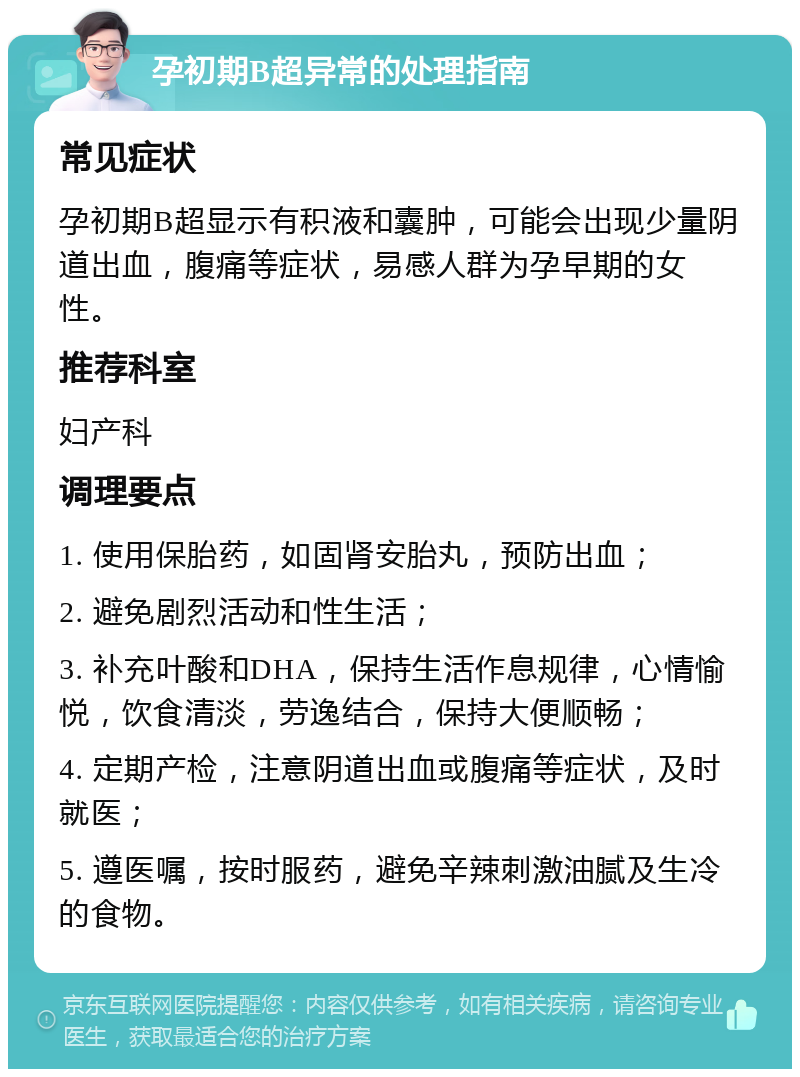 孕初期B超异常的处理指南 常见症状 孕初期B超显示有积液和囊肿，可能会出现少量阴道出血，腹痛等症状，易感人群为孕早期的女性。 推荐科室 妇产科 调理要点 1. 使用保胎药，如固肾安胎丸，预防出血； 2. 避免剧烈活动和性生活； 3. 补充叶酸和DHA，保持生活作息规律，心情愉悦，饮食清淡，劳逸结合，保持大便顺畅； 4. 定期产检，注意阴道出血或腹痛等症状，及时就医； 5. 遵医嘱，按时服药，避免辛辣刺激油腻及生冷的食物。