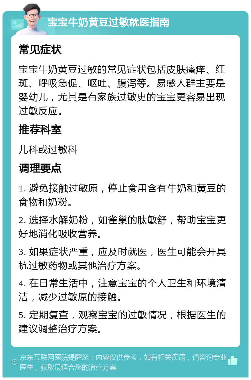 宝宝牛奶黄豆过敏就医指南 常见症状 宝宝牛奶黄豆过敏的常见症状包括皮肤瘙痒、红斑、呼吸急促、呕吐、腹泻等。易感人群主要是婴幼儿，尤其是有家族过敏史的宝宝更容易出现过敏反应。 推荐科室 儿科或过敏科 调理要点 1. 避免接触过敏原，停止食用含有牛奶和黄豆的食物和奶粉。 2. 选择水解奶粉，如雀巢的肽敏舒，帮助宝宝更好地消化吸收营养。 3. 如果症状严重，应及时就医，医生可能会开具抗过敏药物或其他治疗方案。 4. 在日常生活中，注意宝宝的个人卫生和环境清洁，减少过敏原的接触。 5. 定期复查，观察宝宝的过敏情况，根据医生的建议调整治疗方案。