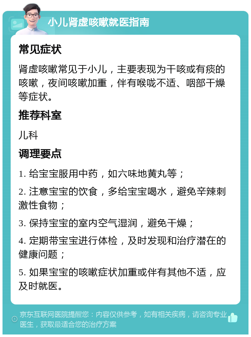 小儿肾虚咳嗽就医指南 常见症状 肾虚咳嗽常见于小儿，主要表现为干咳或有痰的咳嗽，夜间咳嗽加重，伴有喉咙不适、咽部干燥等症状。 推荐科室 儿科 调理要点 1. 给宝宝服用中药，如六味地黄丸等； 2. 注意宝宝的饮食，多给宝宝喝水，避免辛辣刺激性食物； 3. 保持宝宝的室内空气湿润，避免干燥； 4. 定期带宝宝进行体检，及时发现和治疗潜在的健康问题； 5. 如果宝宝的咳嗽症状加重或伴有其他不适，应及时就医。