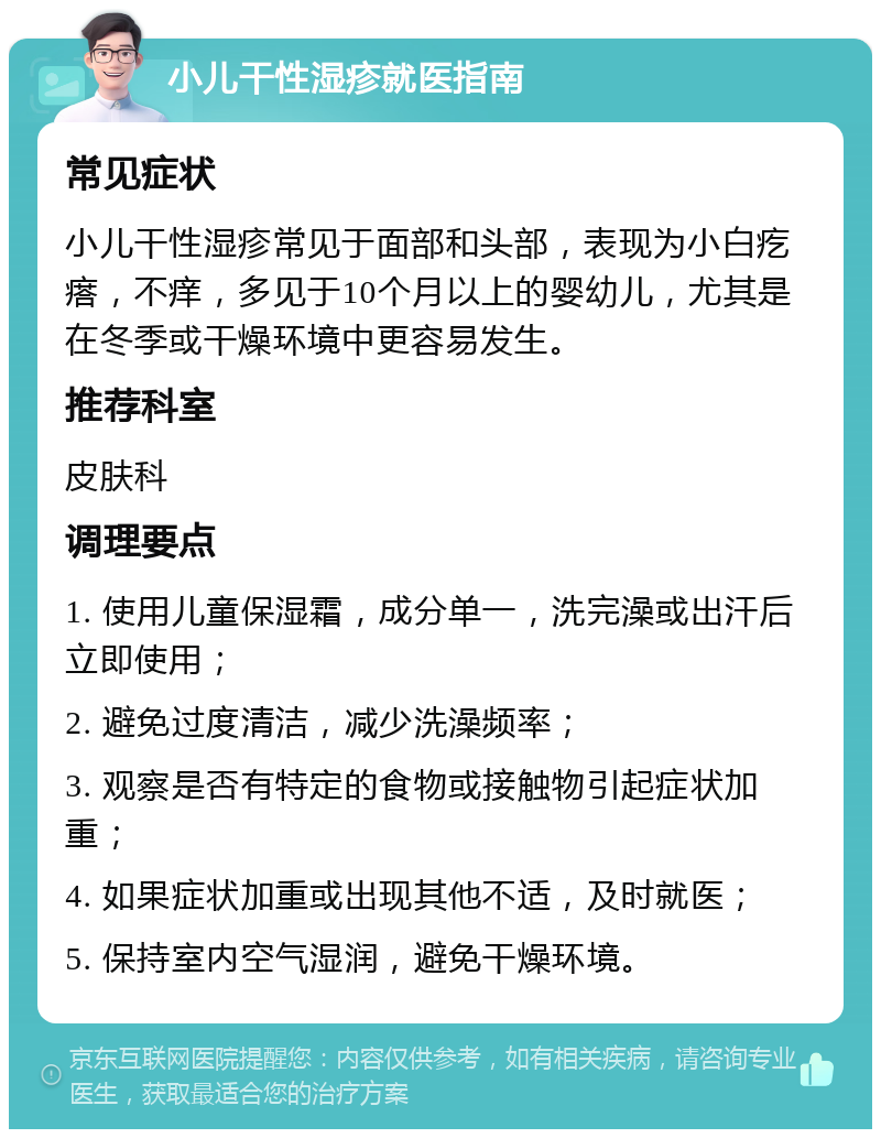 小儿干性湿疹就医指南 常见症状 小儿干性湿疹常见于面部和头部，表现为小白疙瘩，不痒，多见于10个月以上的婴幼儿，尤其是在冬季或干燥环境中更容易发生。 推荐科室 皮肤科 调理要点 1. 使用儿童保湿霜，成分单一，洗完澡或出汗后立即使用； 2. 避免过度清洁，减少洗澡频率； 3. 观察是否有特定的食物或接触物引起症状加重； 4. 如果症状加重或出现其他不适，及时就医； 5. 保持室内空气湿润，避免干燥环境。