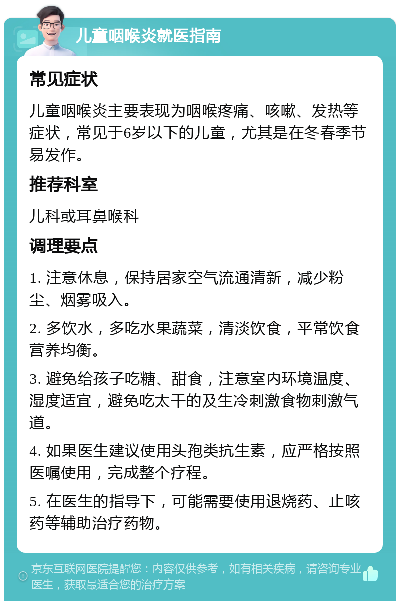 儿童咽喉炎就医指南 常见症状 儿童咽喉炎主要表现为咽喉疼痛、咳嗽、发热等症状，常见于6岁以下的儿童，尤其是在冬春季节易发作。 推荐科室 儿科或耳鼻喉科 调理要点 1. 注意休息，保持居家空气流通清新，减少粉尘、烟雾吸入。 2. 多饮水，多吃水果蔬菜，清淡饮食，平常饮食营养均衡。 3. 避免给孩子吃糖、甜食，注意室内环境温度、湿度适宜，避免吃太干的及生冷刺激食物刺激气道。 4. 如果医生建议使用头孢类抗生素，应严格按照医嘱使用，完成整个疗程。 5. 在医生的指导下，可能需要使用退烧药、止咳药等辅助治疗药物。