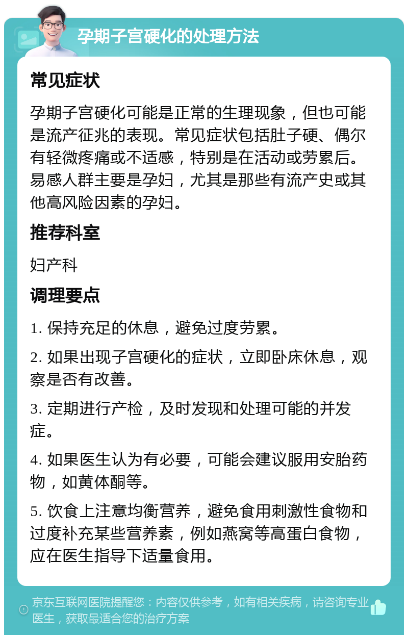 孕期子宫硬化的处理方法 常见症状 孕期子宫硬化可能是正常的生理现象，但也可能是流产征兆的表现。常见症状包括肚子硬、偶尔有轻微疼痛或不适感，特别是在活动或劳累后。易感人群主要是孕妇，尤其是那些有流产史或其他高风险因素的孕妇。 推荐科室 妇产科 调理要点 1. 保持充足的休息，避免过度劳累。 2. 如果出现子宫硬化的症状，立即卧床休息，观察是否有改善。 3. 定期进行产检，及时发现和处理可能的并发症。 4. 如果医生认为有必要，可能会建议服用安胎药物，如黄体酮等。 5. 饮食上注意均衡营养，避免食用刺激性食物和过度补充某些营养素，例如燕窝等高蛋白食物，应在医生指导下适量食用。