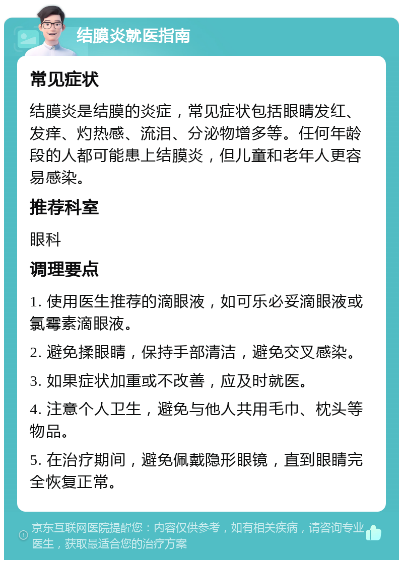 结膜炎就医指南 常见症状 结膜炎是结膜的炎症，常见症状包括眼睛发红、发痒、灼热感、流泪、分泌物增多等。任何年龄段的人都可能患上结膜炎，但儿童和老年人更容易感染。 推荐科室 眼科 调理要点 1. 使用医生推荐的滴眼液，如可乐必妥滴眼液或氯霉素滴眼液。 2. 避免揉眼睛，保持手部清洁，避免交叉感染。 3. 如果症状加重或不改善，应及时就医。 4. 注意个人卫生，避免与他人共用毛巾、枕头等物品。 5. 在治疗期间，避免佩戴隐形眼镜，直到眼睛完全恢复正常。