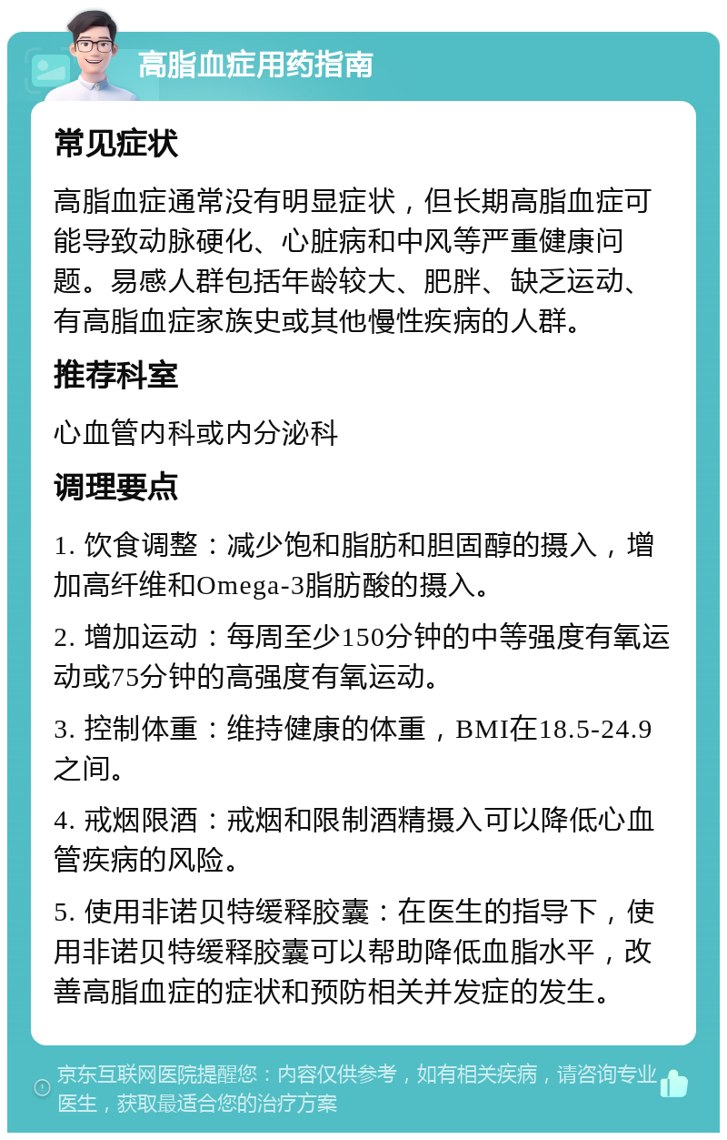 高脂血症用药指南 常见症状 高脂血症通常没有明显症状，但长期高脂血症可能导致动脉硬化、心脏病和中风等严重健康问题。易感人群包括年龄较大、肥胖、缺乏运动、有高脂血症家族史或其他慢性疾病的人群。 推荐科室 心血管内科或内分泌科 调理要点 1. 饮食调整：减少饱和脂肪和胆固醇的摄入，增加高纤维和Omega-3脂肪酸的摄入。 2. 增加运动：每周至少150分钟的中等强度有氧运动或75分钟的高强度有氧运动。 3. 控制体重：维持健康的体重，BMI在18.5-24.9之间。 4. 戒烟限酒：戒烟和限制酒精摄入可以降低心血管疾病的风险。 5. 使用非诺贝特缓释胶囊：在医生的指导下，使用非诺贝特缓释胶囊可以帮助降低血脂水平，改善高脂血症的症状和预防相关并发症的发生。