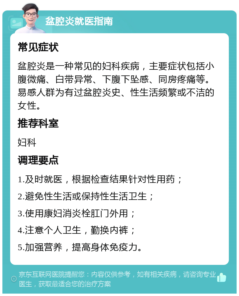 盆腔炎就医指南 常见症状 盆腔炎是一种常见的妇科疾病，主要症状包括小腹微痛、白带异常、下腹下坠感、同房疼痛等。易感人群为有过盆腔炎史、性生活频繁或不洁的女性。 推荐科室 妇科 调理要点 1.及时就医，根据检查结果针对性用药； 2.避免性生活或保持性生活卫生； 3.使用康妇消炎栓肛门外用； 4.注意个人卫生，勤换内裤； 5.加强营养，提高身体免疫力。