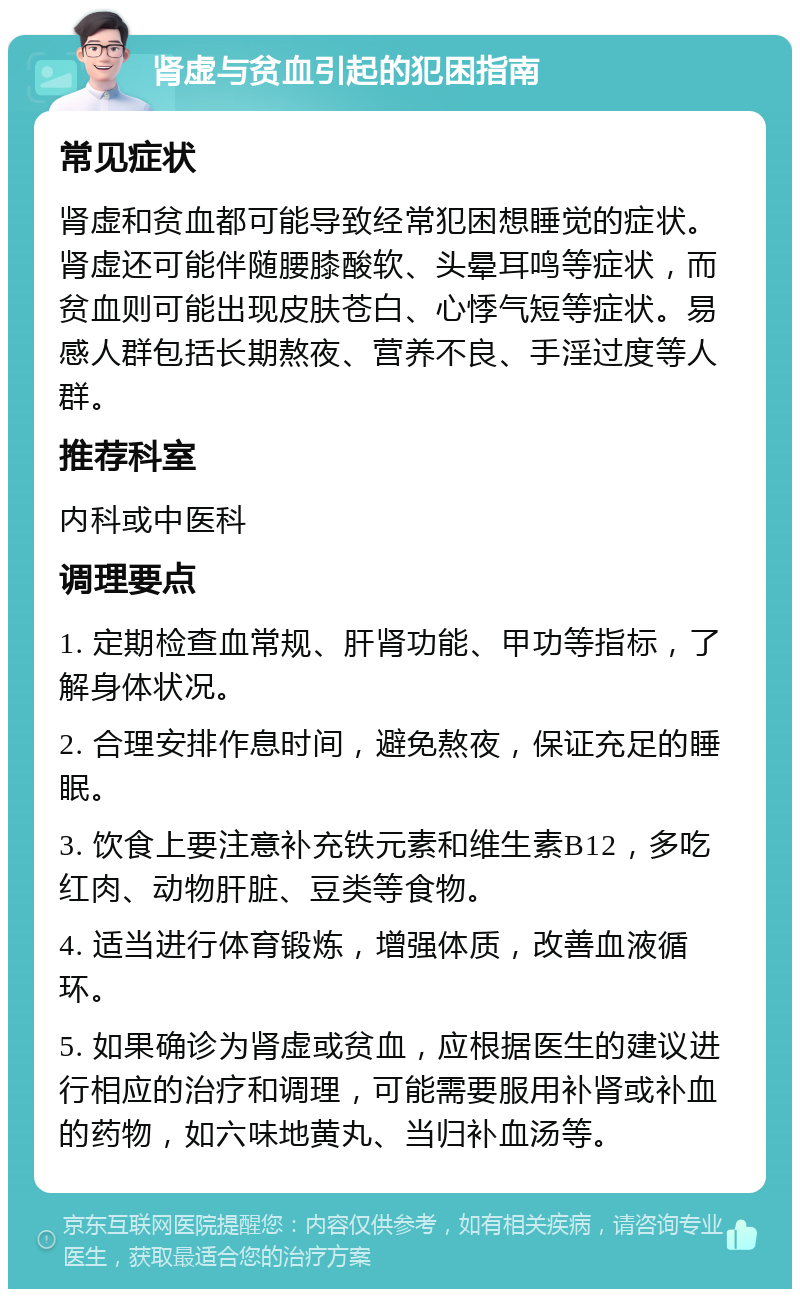 肾虚与贫血引起的犯困指南 常见症状 肾虚和贫血都可能导致经常犯困想睡觉的症状。肾虚还可能伴随腰膝酸软、头晕耳鸣等症状，而贫血则可能出现皮肤苍白、心悸气短等症状。易感人群包括长期熬夜、营养不良、手淫过度等人群。 推荐科室 内科或中医科 调理要点 1. 定期检查血常规、肝肾功能、甲功等指标，了解身体状况。 2. 合理安排作息时间，避免熬夜，保证充足的睡眠。 3. 饮食上要注意补充铁元素和维生素B12，多吃红肉、动物肝脏、豆类等食物。 4. 适当进行体育锻炼，增强体质，改善血液循环。 5. 如果确诊为肾虚或贫血，应根据医生的建议进行相应的治疗和调理，可能需要服用补肾或补血的药物，如六味地黄丸、当归补血汤等。