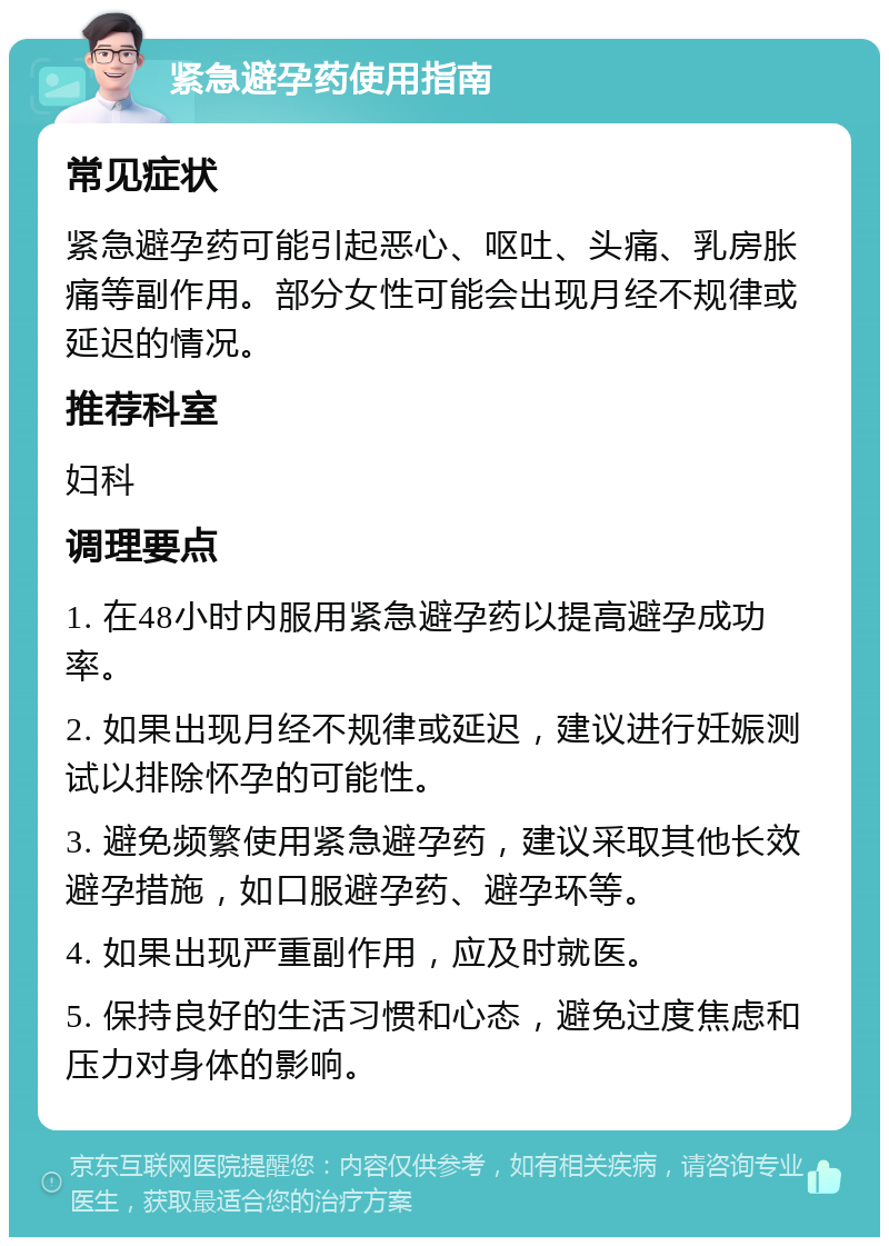 紧急避孕药使用指南 常见症状 紧急避孕药可能引起恶心、呕吐、头痛、乳房胀痛等副作用。部分女性可能会出现月经不规律或延迟的情况。 推荐科室 妇科 调理要点 1. 在48小时内服用紧急避孕药以提高避孕成功率。 2. 如果出现月经不规律或延迟，建议进行妊娠测试以排除怀孕的可能性。 3. 避免频繁使用紧急避孕药，建议采取其他长效避孕措施，如口服避孕药、避孕环等。 4. 如果出现严重副作用，应及时就医。 5. 保持良好的生活习惯和心态，避免过度焦虑和压力对身体的影响。