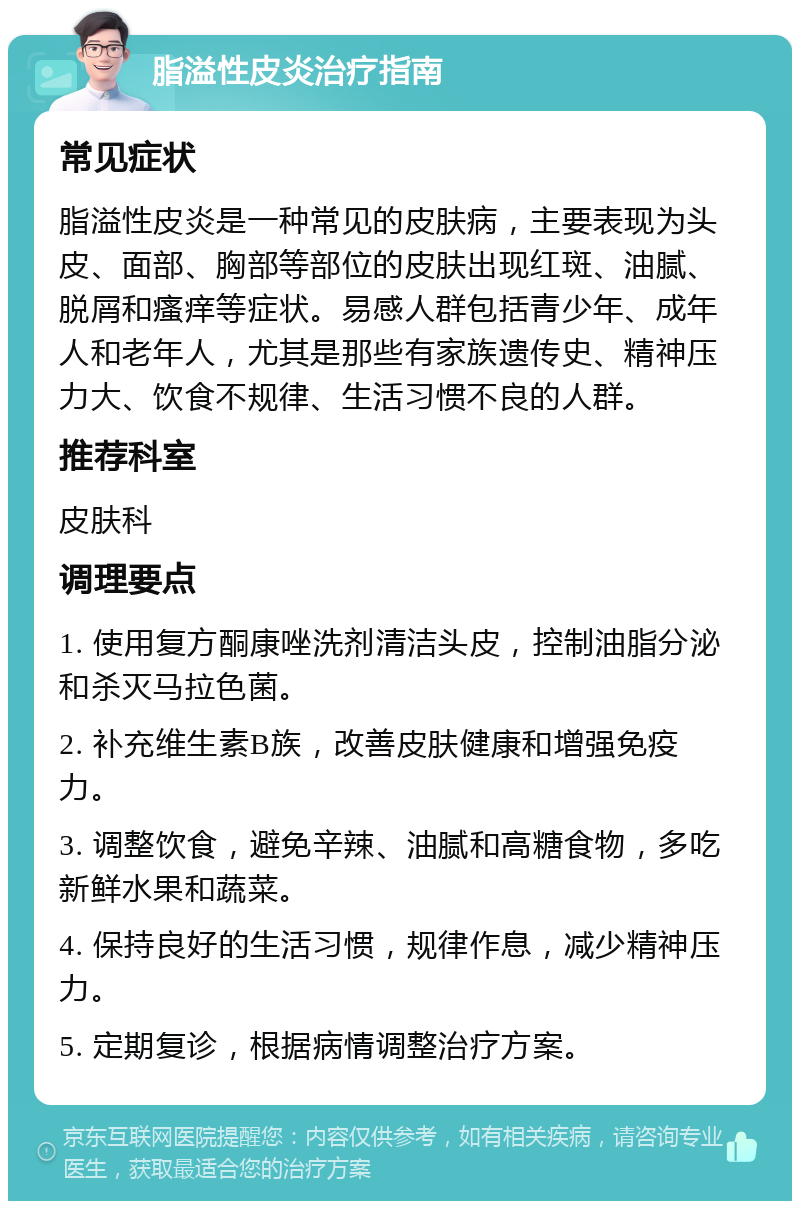 脂溢性皮炎治疗指南 常见症状 脂溢性皮炎是一种常见的皮肤病，主要表现为头皮、面部、胸部等部位的皮肤出现红斑、油腻、脱屑和瘙痒等症状。易感人群包括青少年、成年人和老年人，尤其是那些有家族遗传史、精神压力大、饮食不规律、生活习惯不良的人群。 推荐科室 皮肤科 调理要点 1. 使用复方酮康唑洗剂清洁头皮，控制油脂分泌和杀灭马拉色菌。 2. 补充维生素B族，改善皮肤健康和增强免疫力。 3. 调整饮食，避免辛辣、油腻和高糖食物，多吃新鲜水果和蔬菜。 4. 保持良好的生活习惯，规律作息，减少精神压力。 5. 定期复诊，根据病情调整治疗方案。