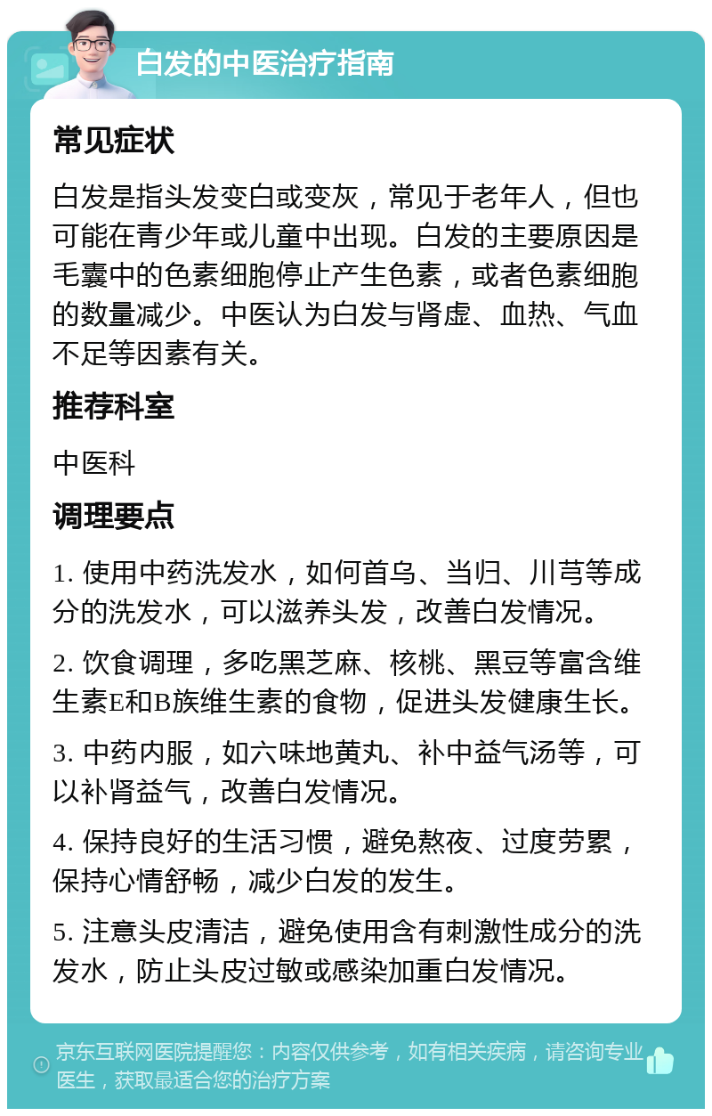 白发的中医治疗指南 常见症状 白发是指头发变白或变灰，常见于老年人，但也可能在青少年或儿童中出现。白发的主要原因是毛囊中的色素细胞停止产生色素，或者色素细胞的数量减少。中医认为白发与肾虚、血热、气血不足等因素有关。 推荐科室 中医科 调理要点 1. 使用中药洗发水，如何首乌、当归、川芎等成分的洗发水，可以滋养头发，改善白发情况。 2. 饮食调理，多吃黑芝麻、核桃、黑豆等富含维生素E和B族维生素的食物，促进头发健康生长。 3. 中药内服，如六味地黄丸、补中益气汤等，可以补肾益气，改善白发情况。 4. 保持良好的生活习惯，避免熬夜、过度劳累，保持心情舒畅，减少白发的发生。 5. 注意头皮清洁，避免使用含有刺激性成分的洗发水，防止头皮过敏或感染加重白发情况。