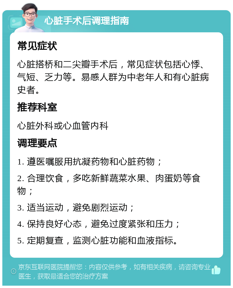 心脏手术后调理指南 常见症状 心脏搭桥和二尖瓣手术后，常见症状包括心悸、气短、乏力等。易感人群为中老年人和有心脏病史者。 推荐科室 心脏外科或心血管内科 调理要点 1. 遵医嘱服用抗凝药物和心脏药物； 2. 合理饮食，多吃新鲜蔬菜水果、肉蛋奶等食物； 3. 适当运动，避免剧烈运动； 4. 保持良好心态，避免过度紧张和压力； 5. 定期复查，监测心脏功能和血液指标。