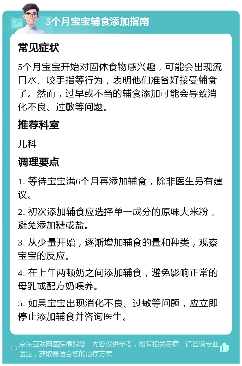 5个月宝宝辅食添加指南 常见症状 5个月宝宝开始对固体食物感兴趣，可能会出现流口水、咬手指等行为，表明他们准备好接受辅食了。然而，过早或不当的辅食添加可能会导致消化不良、过敏等问题。 推荐科室 儿科 调理要点 1. 等待宝宝满6个月再添加辅食，除非医生另有建议。 2. 初次添加辅食应选择单一成分的原味大米粉，避免添加糖或盐。 3. 从少量开始，逐渐增加辅食的量和种类，观察宝宝的反应。 4. 在上午两顿奶之间添加辅食，避免影响正常的母乳或配方奶喂养。 5. 如果宝宝出现消化不良、过敏等问题，应立即停止添加辅食并咨询医生。