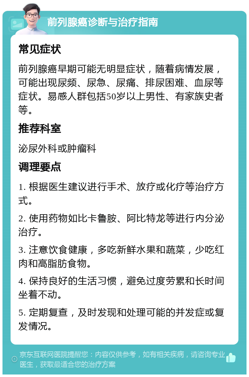 前列腺癌诊断与治疗指南 常见症状 前列腺癌早期可能无明显症状，随着病情发展，可能出现尿频、尿急、尿痛、排尿困难、血尿等症状。易感人群包括50岁以上男性、有家族史者等。 推荐科室 泌尿外科或肿瘤科 调理要点 1. 根据医生建议进行手术、放疗或化疗等治疗方式。 2. 使用药物如比卡鲁胺、阿比特龙等进行内分泌治疗。 3. 注意饮食健康，多吃新鲜水果和蔬菜，少吃红肉和高脂肪食物。 4. 保持良好的生活习惯，避免过度劳累和长时间坐着不动。 5. 定期复查，及时发现和处理可能的并发症或复发情况。