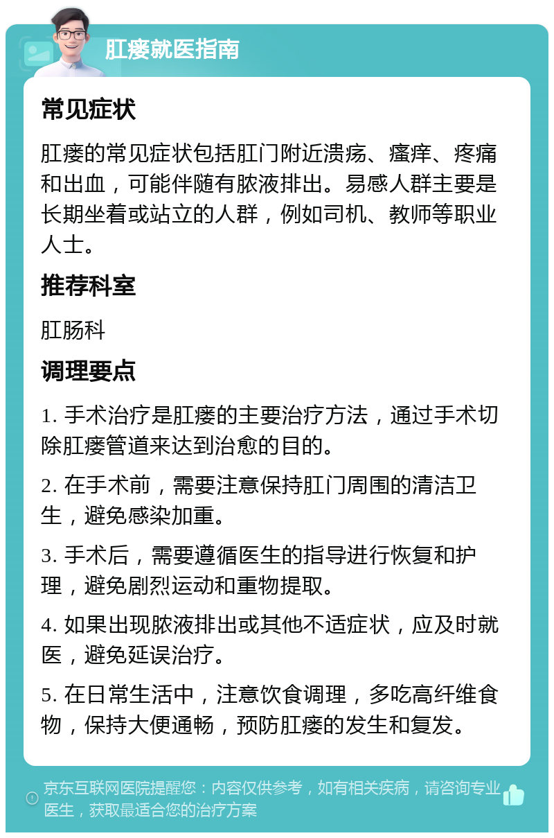 肛瘘就医指南 常见症状 肛瘘的常见症状包括肛门附近溃疡、瘙痒、疼痛和出血，可能伴随有脓液排出。易感人群主要是长期坐着或站立的人群，例如司机、教师等职业人士。 推荐科室 肛肠科 调理要点 1. 手术治疗是肛瘘的主要治疗方法，通过手术切除肛瘘管道来达到治愈的目的。 2. 在手术前，需要注意保持肛门周围的清洁卫生，避免感染加重。 3. 手术后，需要遵循医生的指导进行恢复和护理，避免剧烈运动和重物提取。 4. 如果出现脓液排出或其他不适症状，应及时就医，避免延误治疗。 5. 在日常生活中，注意饮食调理，多吃高纤维食物，保持大便通畅，预防肛瘘的发生和复发。