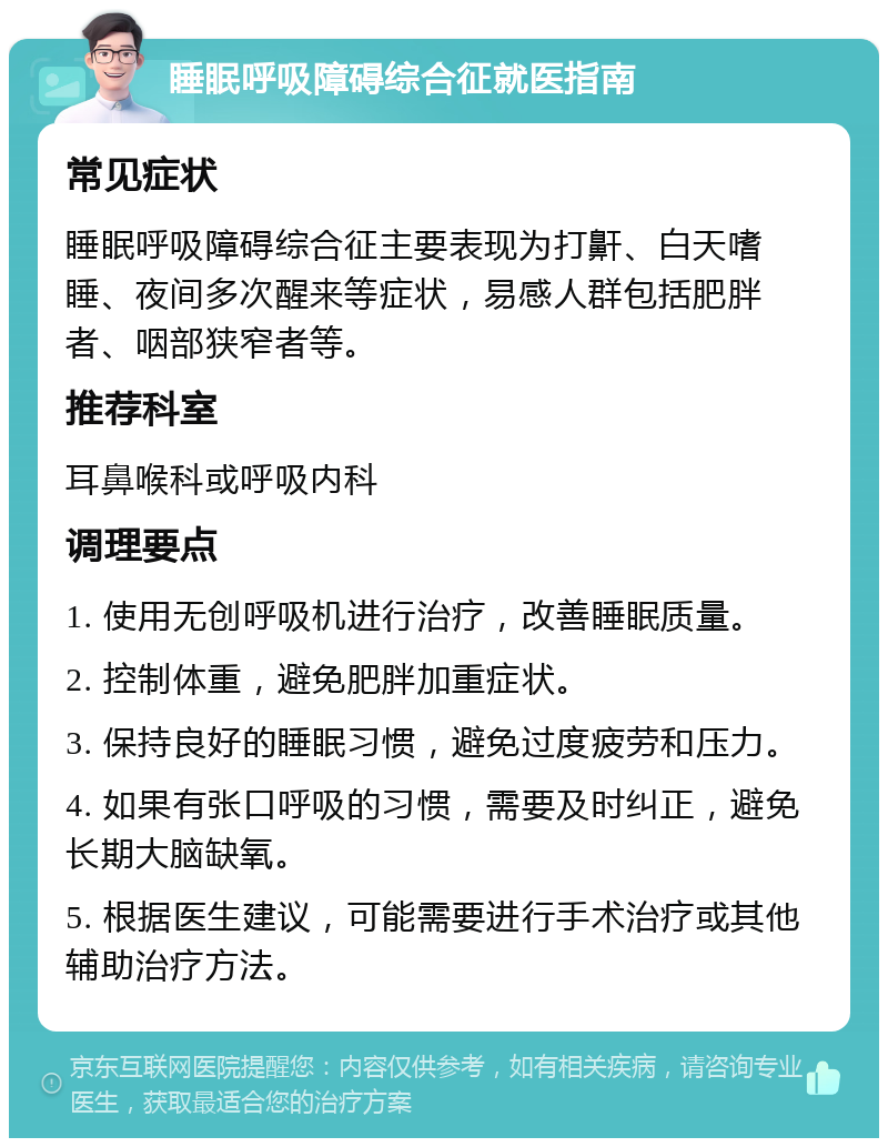 睡眠呼吸障碍综合征就医指南 常见症状 睡眠呼吸障碍综合征主要表现为打鼾、白天嗜睡、夜间多次醒来等症状，易感人群包括肥胖者、咽部狭窄者等。 推荐科室 耳鼻喉科或呼吸内科 调理要点 1. 使用无创呼吸机进行治疗，改善睡眠质量。 2. 控制体重，避免肥胖加重症状。 3. 保持良好的睡眠习惯，避免过度疲劳和压力。 4. 如果有张口呼吸的习惯，需要及时纠正，避免长期大脑缺氧。 5. 根据医生建议，可能需要进行手术治疗或其他辅助治疗方法。