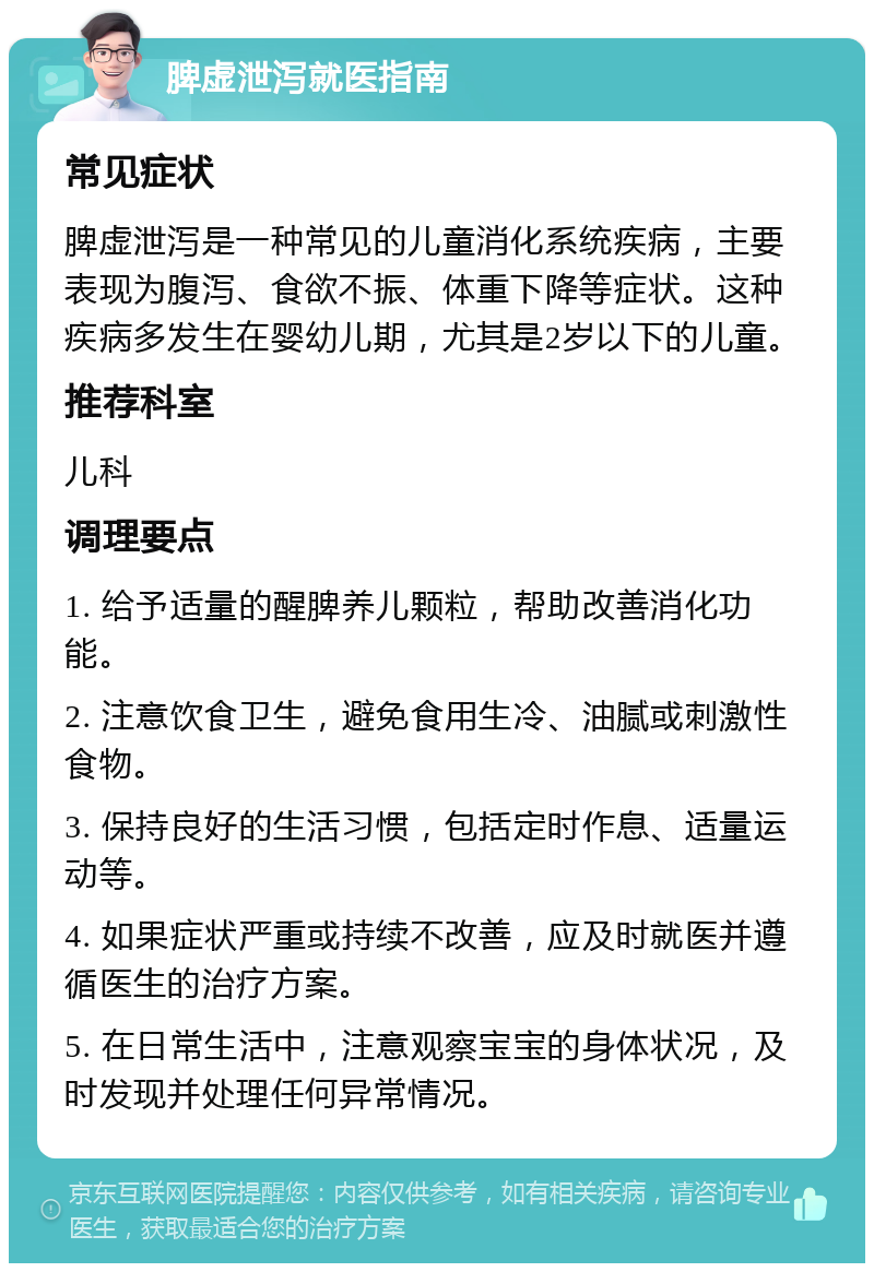 脾虚泄泻就医指南 常见症状 脾虚泄泻是一种常见的儿童消化系统疾病，主要表现为腹泻、食欲不振、体重下降等症状。这种疾病多发生在婴幼儿期，尤其是2岁以下的儿童。 推荐科室 儿科 调理要点 1. 给予适量的醒脾养儿颗粒，帮助改善消化功能。 2. 注意饮食卫生，避免食用生冷、油腻或刺激性食物。 3. 保持良好的生活习惯，包括定时作息、适量运动等。 4. 如果症状严重或持续不改善，应及时就医并遵循医生的治疗方案。 5. 在日常生活中，注意观察宝宝的身体状况，及时发现并处理任何异常情况。