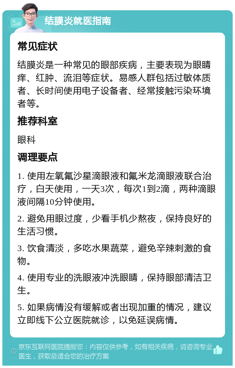 结膜炎就医指南 常见症状 结膜炎是一种常见的眼部疾病，主要表现为眼睛痒、红肿、流泪等症状。易感人群包括过敏体质者、长时间使用电子设备者、经常接触污染环境者等。 推荐科室 眼科 调理要点 1. 使用左氧氟沙星滴眼液和氟米龙滴眼液联合治疗，白天使用，一天3次，每次1到2滴，两种滴眼液间隔10分钟使用。 2. 避免用眼过度，少看手机少熬夜，保持良好的生活习惯。 3. 饮食清淡，多吃水果蔬菜，避免辛辣刺激的食物。 4. 使用专业的洗眼液冲洗眼睛，保持眼部清洁卫生。 5. 如果病情没有缓解或者出现加重的情况，建议立即线下公立医院就诊，以免延误病情。